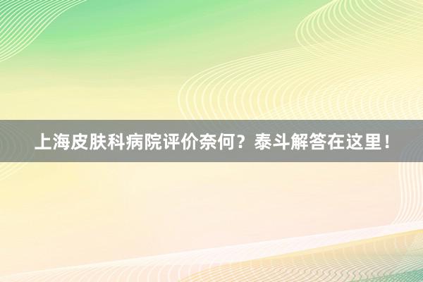 上海皮肤科病院评价奈何？泰斗解答在这里！